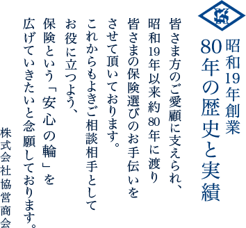 昭和19年創業80年の歴史と実績|皆さま方のご愛顧に支えられ、昭和19年以来約80年に渡り皆さまの保険選びのお手伝いをさせて頂いております。これからもよきご相談相手としてお役に立つよう、保険という「安心の輪」を広げていきたいと念願しております。株式会社協営商会